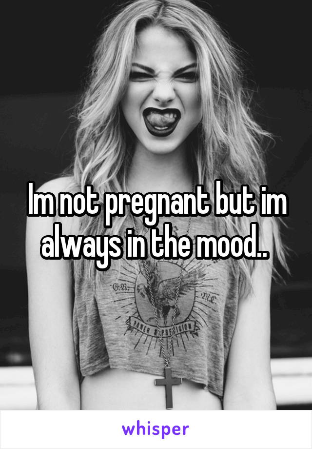 Im not pregnant but im always in the mood.. 