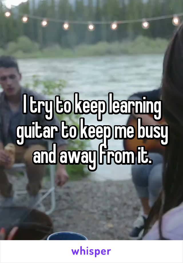 I try to keep learning guitar to keep me busy and away from it.