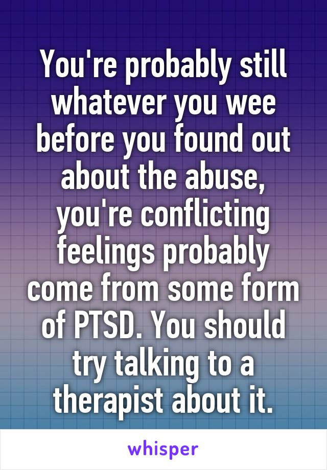 You're probably still whatever you wee before you found out about the abuse, you're conflicting feelings probably come from some form of PTSD. You should try talking to a therapist about it.