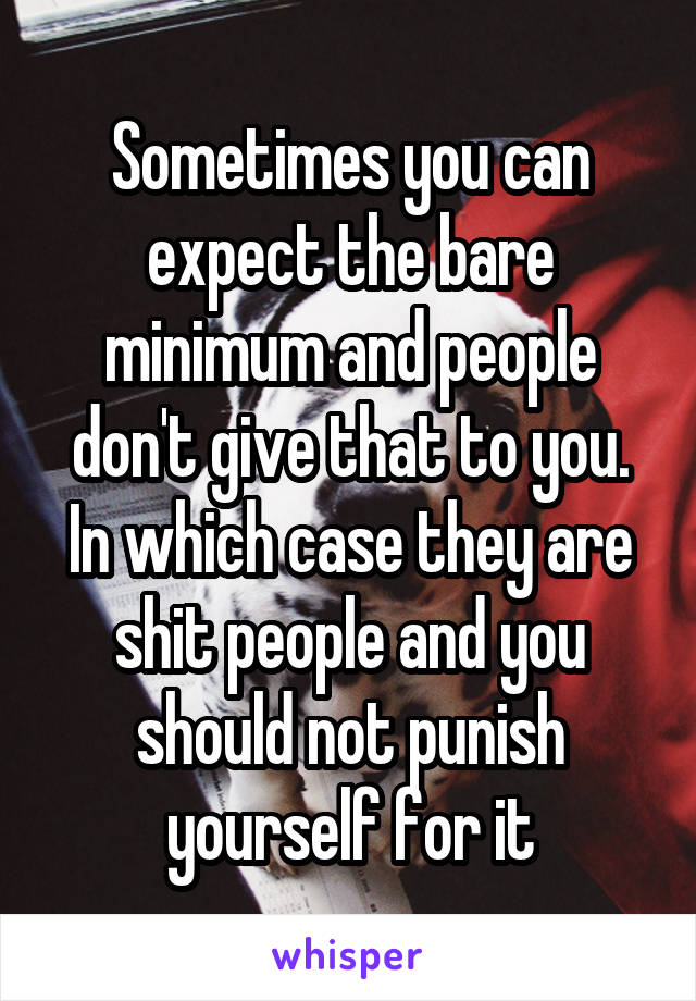 Sometimes you can expect the bare minimum and people don't give that to you. In which case they are shit people and you should not punish yourself for it