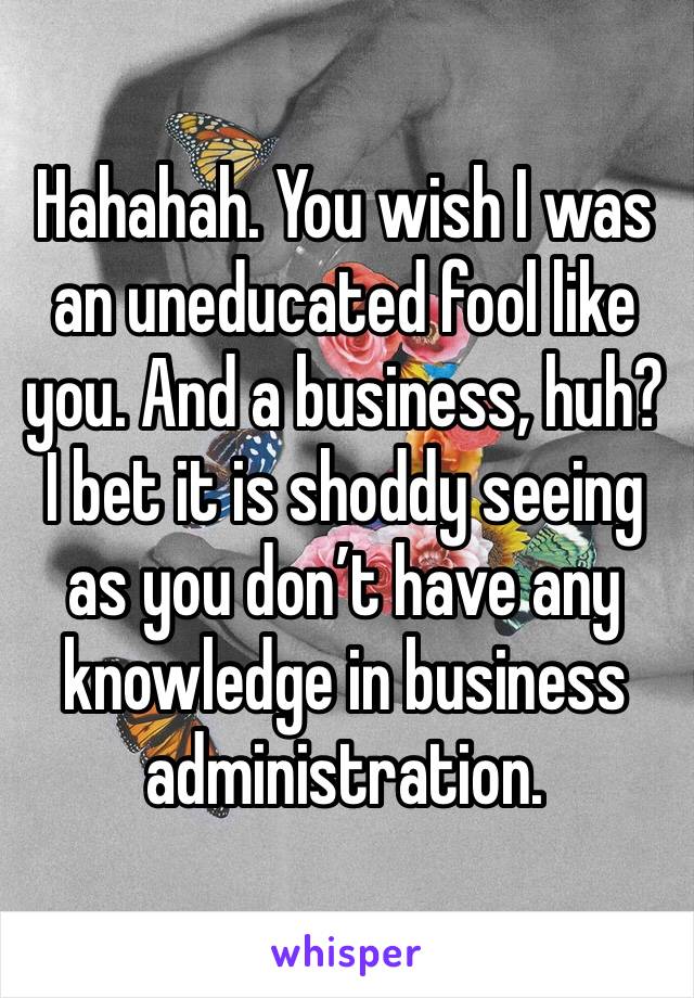 Hahahah. You wish I was an uneducated fool like you. And a business, huh? I bet it is shoddy seeing as you don’t have any knowledge in business administration.