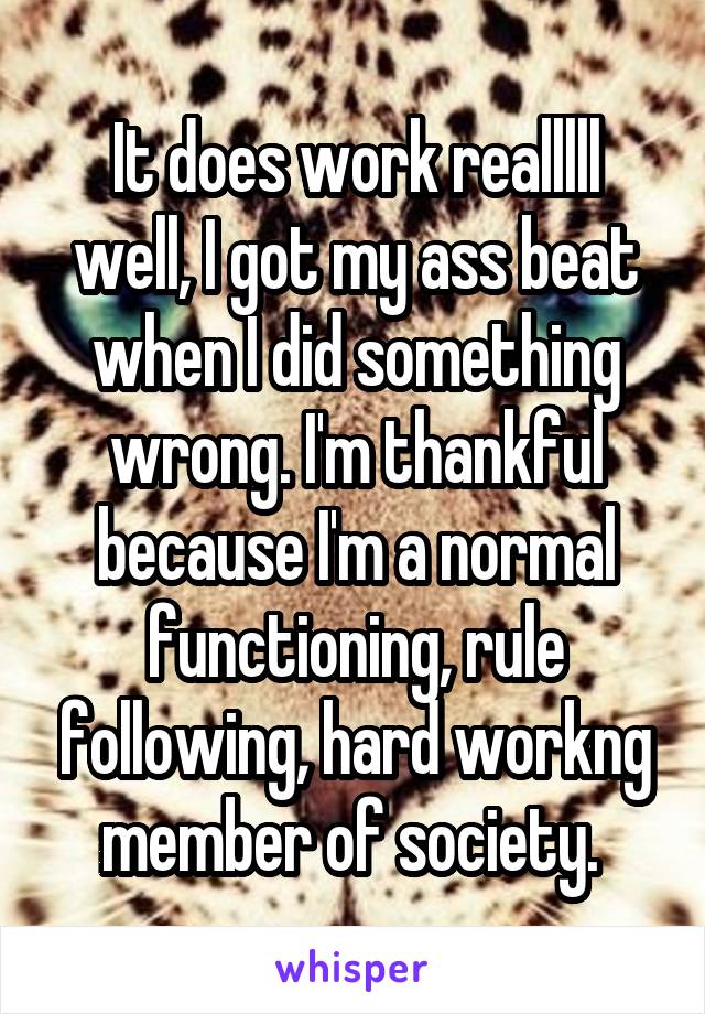 It does work realllll well, I got my ass beat when I did something wrong. I'm thankful because I'm a normal functioning, rule following, hard workng member of society. 