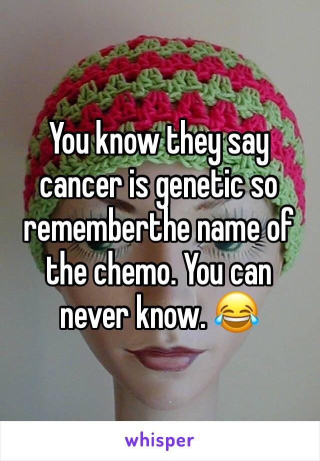 You know they say cancer is genetic so rememberthe name of the chemo. You can never know. 😂 