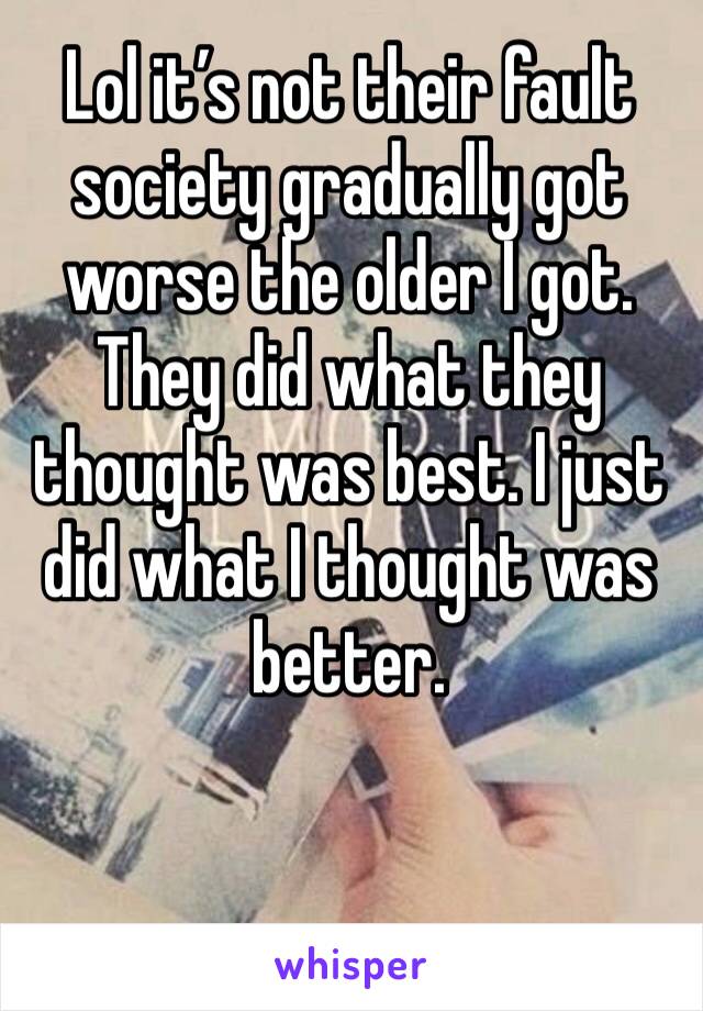 Lol it’s not their fault society gradually got worse the older I got. They did what they thought was best. I just did what I thought was better. 