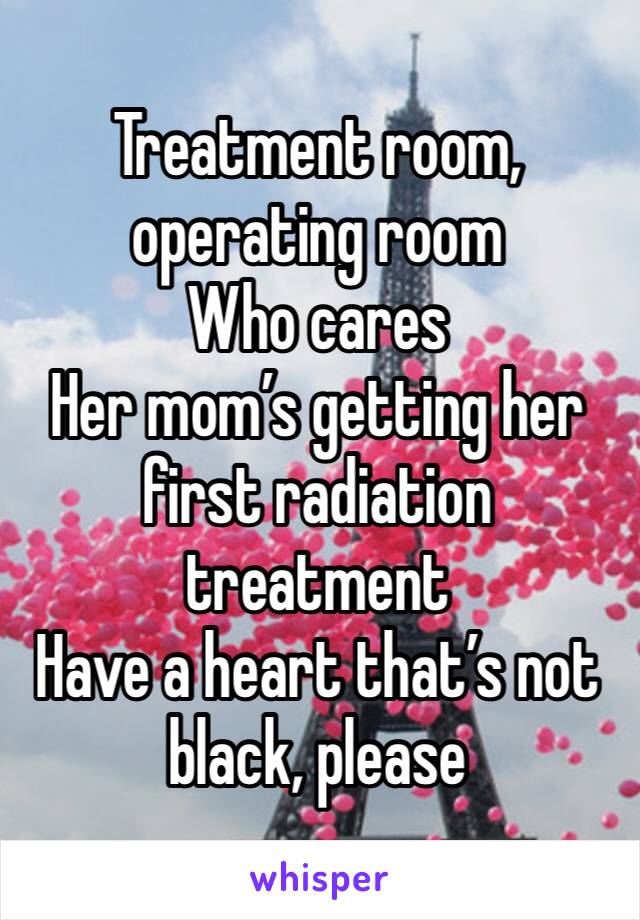 Treatment room, operating room
Who cares
Her mom’s getting her first radiation treatment
Have a heart that’s not black, please