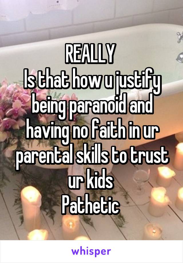 REALLY 
Is that how u justify being paranoid and having no faith in ur parental skills to trust ur kids 
Pathetic 