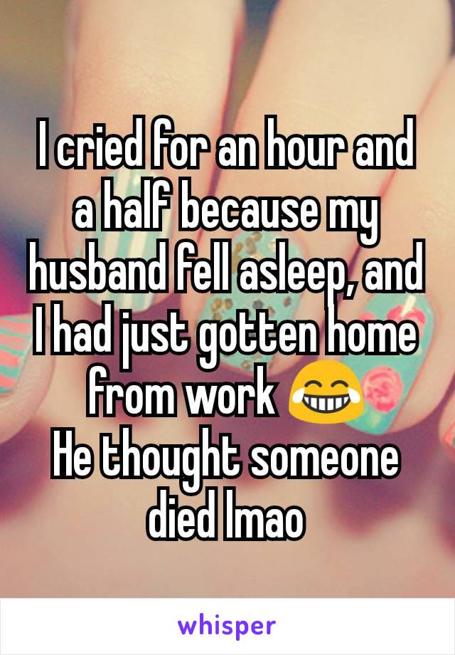 I cried for an hour and a half because my husband fell asleep, and I had just gotten home from work 😂
He thought someone died lmao