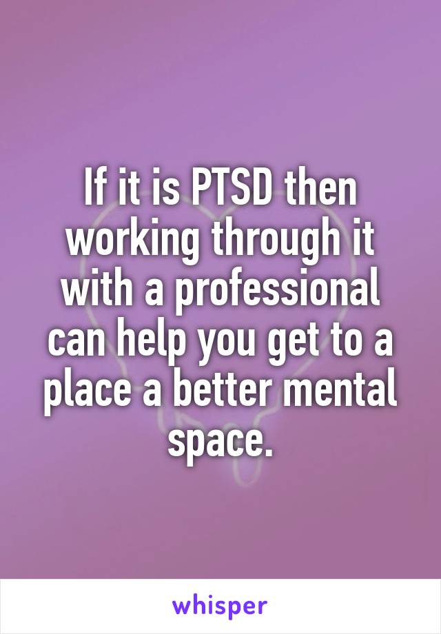 If it is PTSD then working through it with a professional can help you get to a place a better mental space.