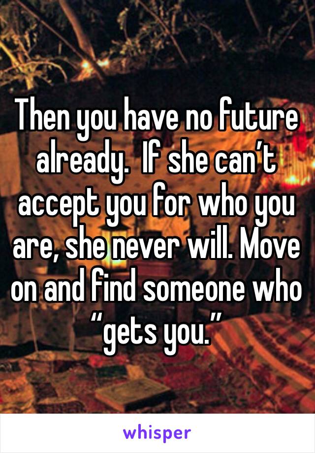 Then you have no future already.  If she can’t accept you for who you are, she never will. Move on and find someone who “gets you.”