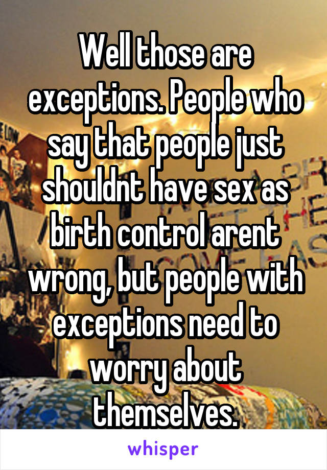Well those are exceptions. People who say that people just shouldnt have sex as birth control arent wrong, but people with exceptions need to worry about themselves.