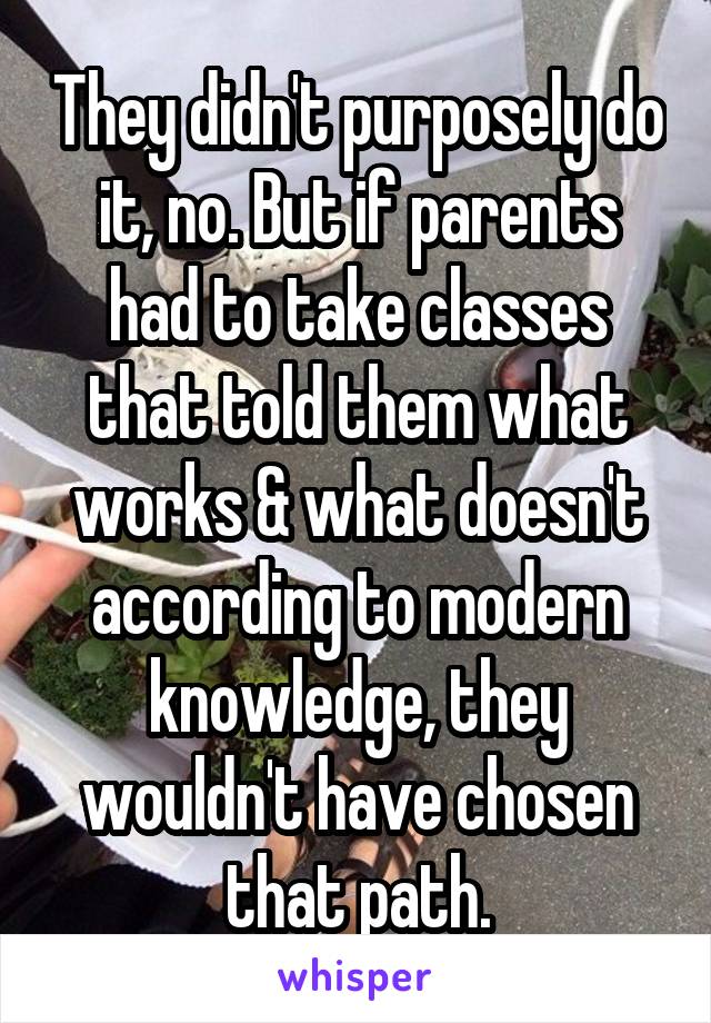 They didn't purposely do it, no. But if parents had to take classes that told them what works & what doesn't according to modern knowledge, they wouldn't have chosen that path.