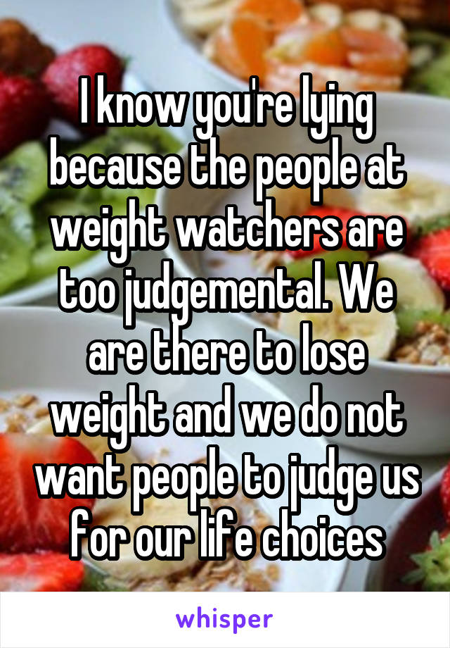 I know you're lying because the people at weight watchers are too judgemental. We are there to lose weight and we do not want people to judge us for our life choices