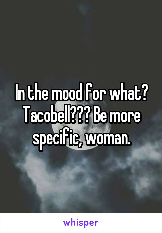 In the mood for what? Tacobell??? Be more specific, woman.