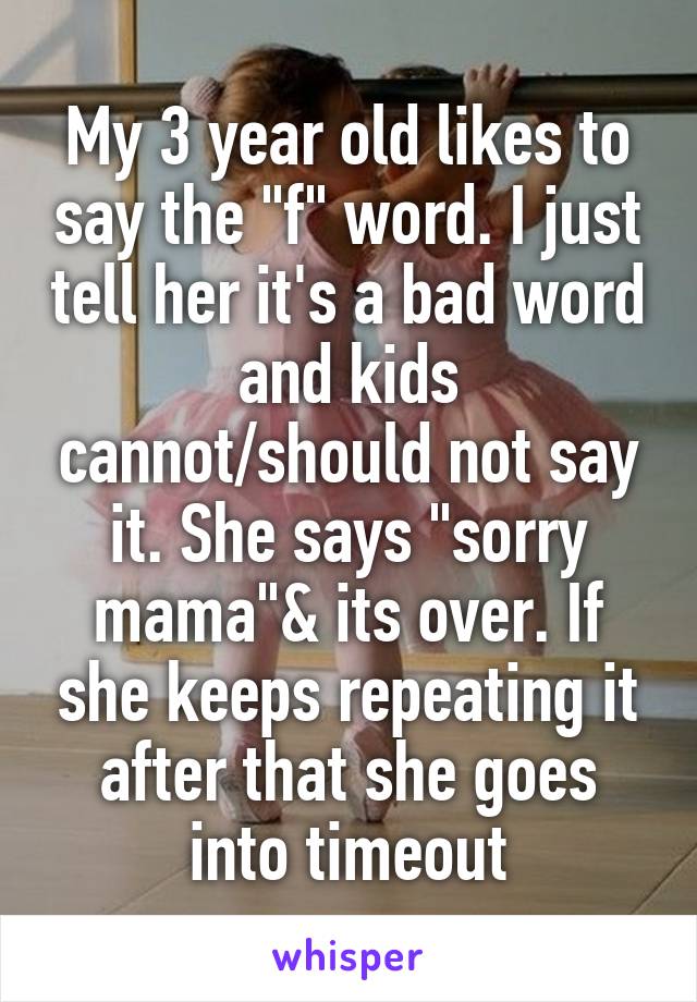 My 3 year old likes to say the "f" word. I just tell her it's a bad word and kids cannot/should not say it. She says "sorry mama"& its over. If she keeps repeating it after that she goes into timeout