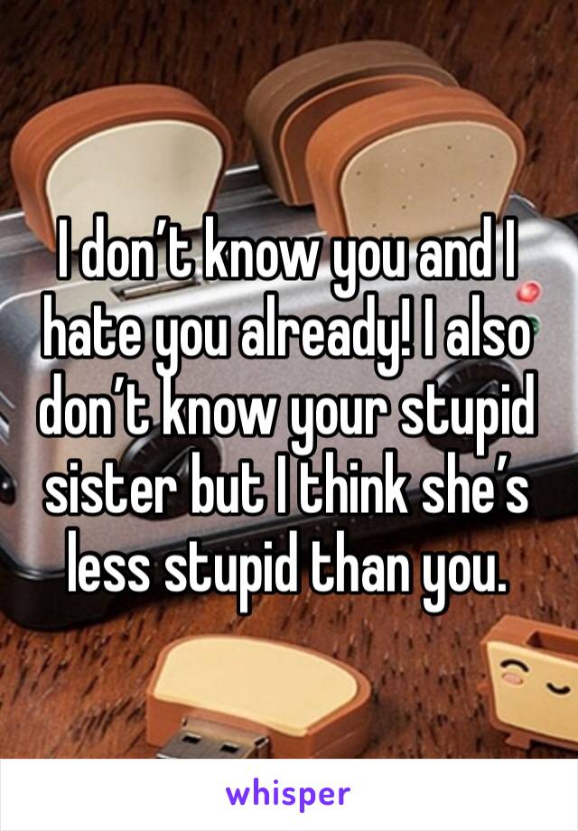 I don’t know you and I hate you already! I also don’t know your stupid sister but I think she’s less stupid than you.  