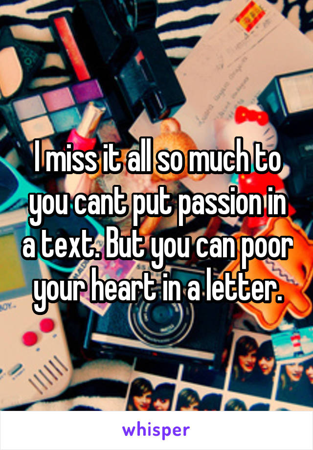 I miss it all so much to you cant put passion in a text. But you can poor your heart in a letter.