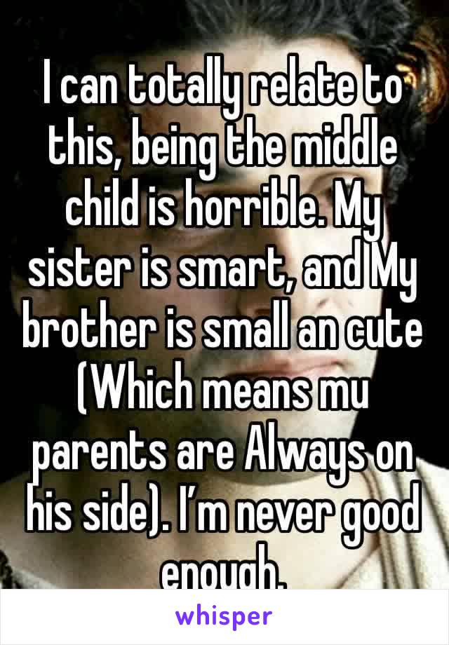 I can totally relate to this, being the middle child is horrible. My sister is smart, and My brother is small an cute (Which means mu parents are Always on his side). I’m never good enough.