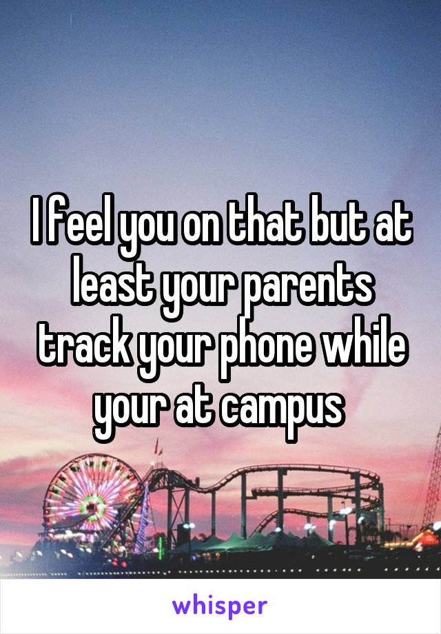 I feel you on that but at least your parents track your phone while your at campus 