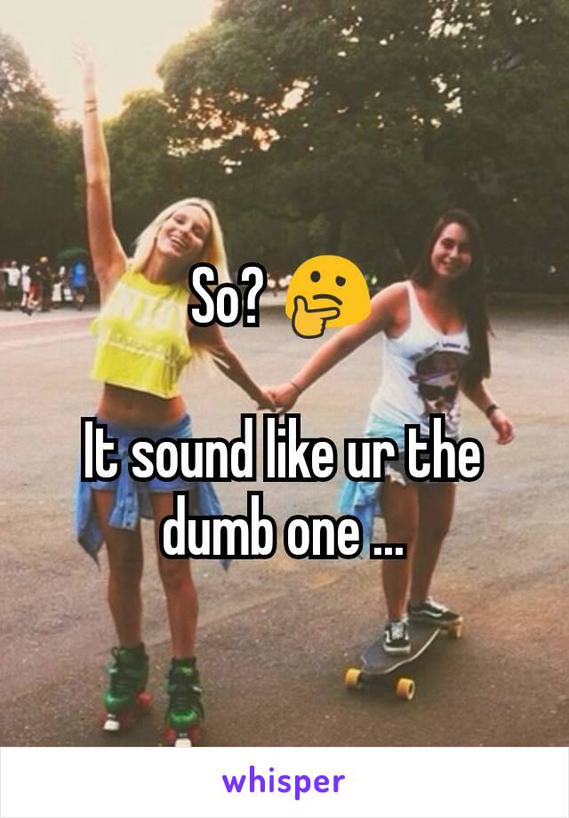 So? 🤔

It sound like ur the dumb one ...