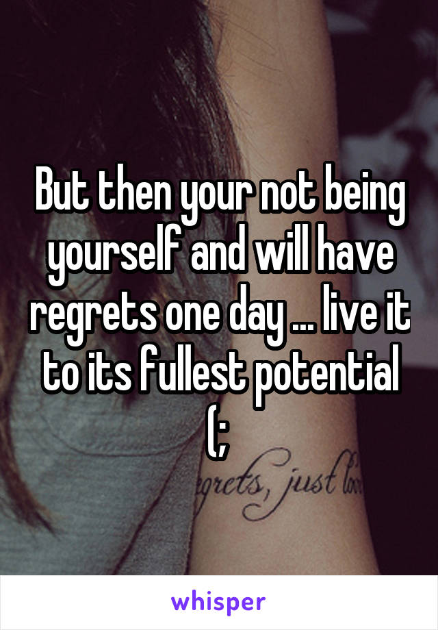 But then your not being yourself and will have regrets one day ... live it to its fullest potential (; 