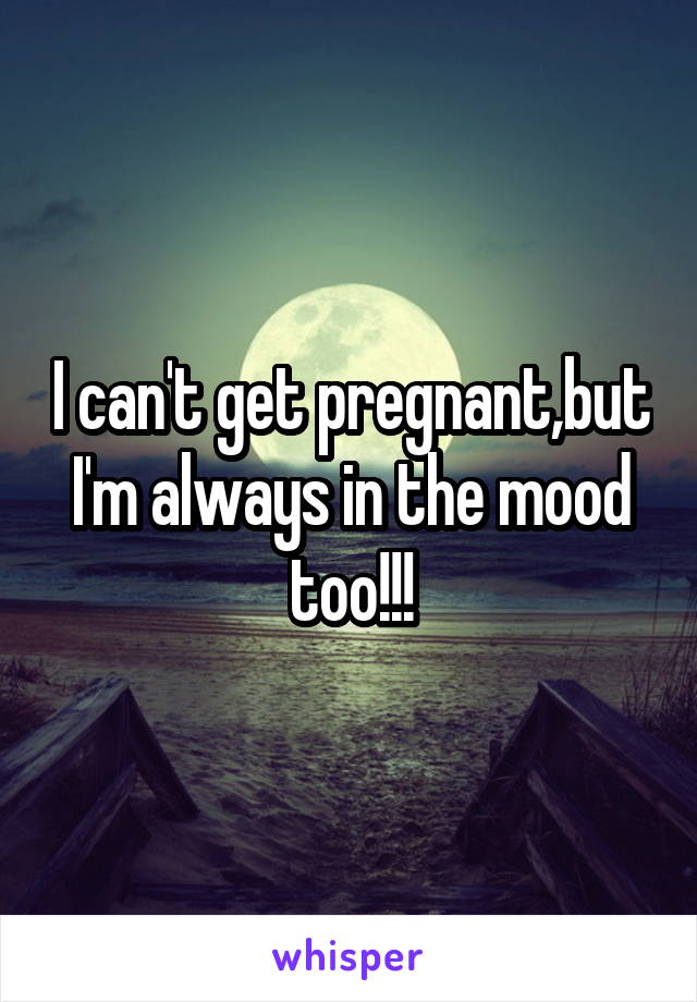 I can't get pregnant,but I'm always in the mood too!!!