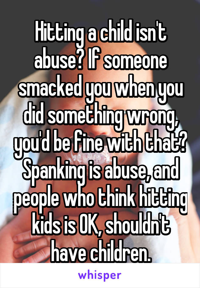 Hitting a child isn't abuse? If someone smacked you when you did something wrong, you'd be fine with that? Spanking is abuse, and people who think hitting kids is OK, shouldn't have children.