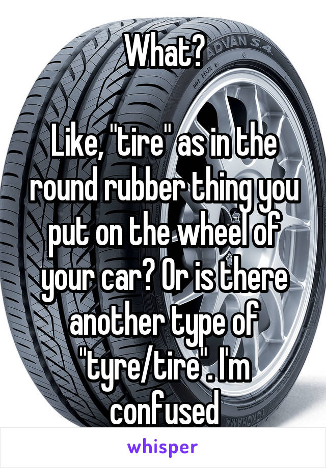 What?

Like, "tire" as in the round rubber thing you put on the wheel of your car? Or is there another type of "tyre/tire". I'm confused