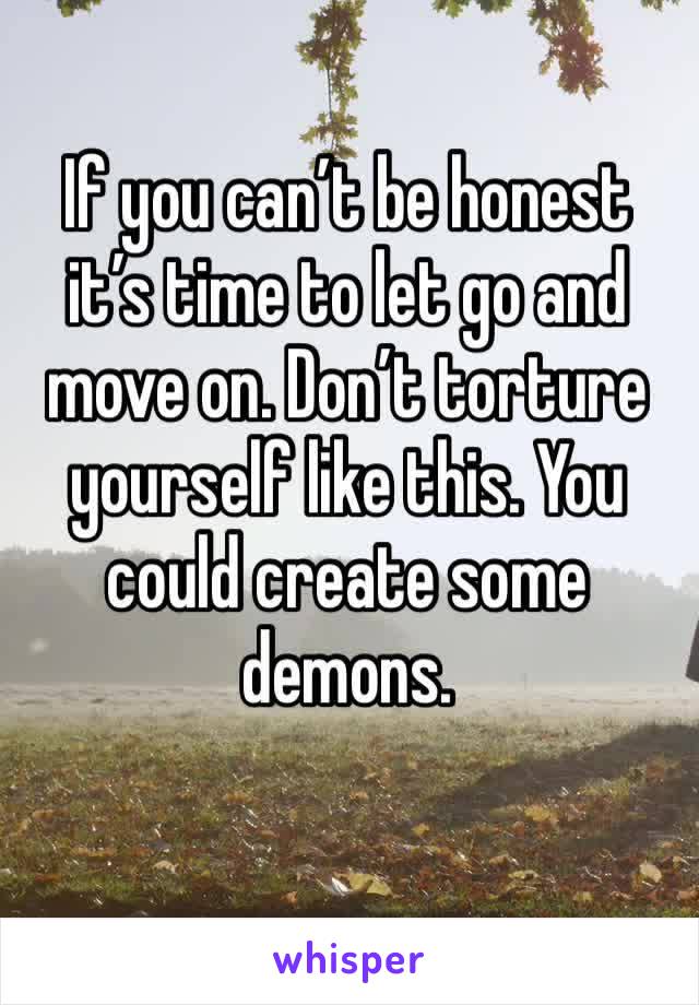If you can’t be honest it’s time to let go and move on. Don’t torture yourself like this. You could create some demons. 