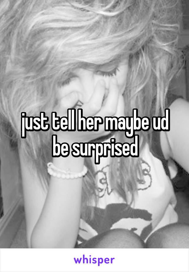 just tell her maybe ud be surprised