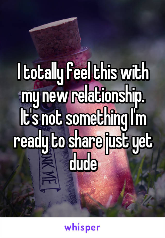 I totally feel this with my new relationship. It's not something I'm ready to share just yet dude