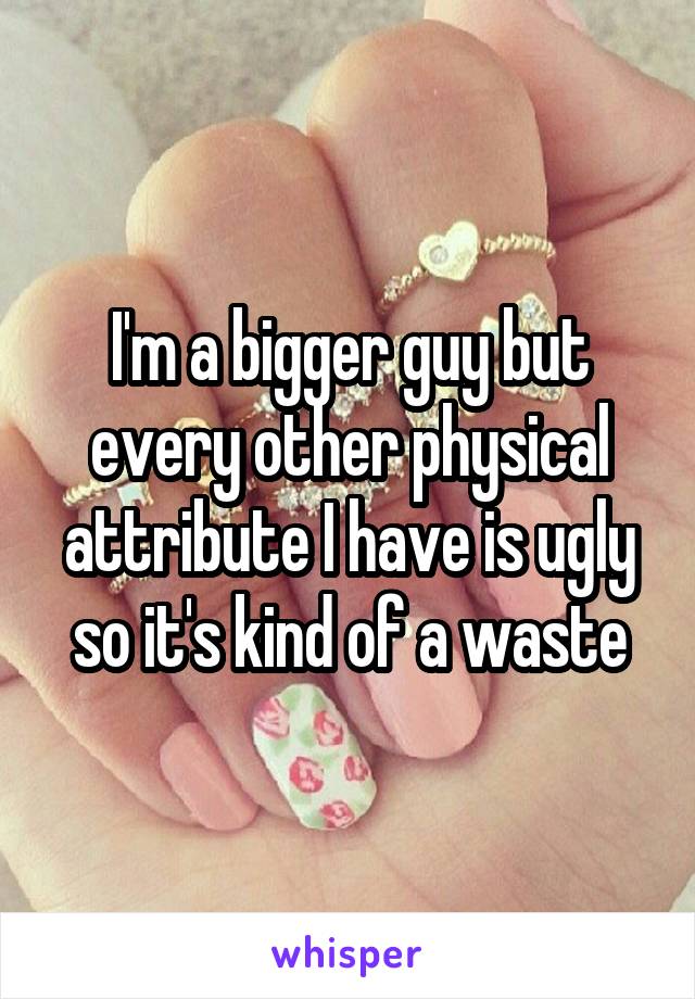I'm a bigger guy but every other physical attribute I have is ugly so it's kind of a waste