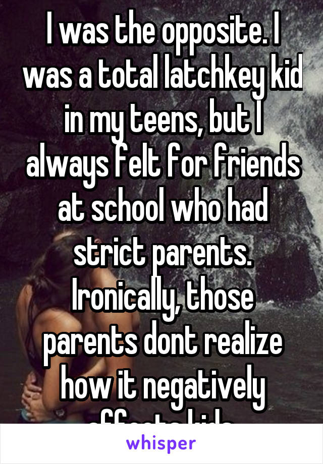 I was the opposite. I was a total latchkey kid in my teens, but I always felt for friends at school who had strict parents. Ironically, those parents dont realize how it negatively affects kids.
