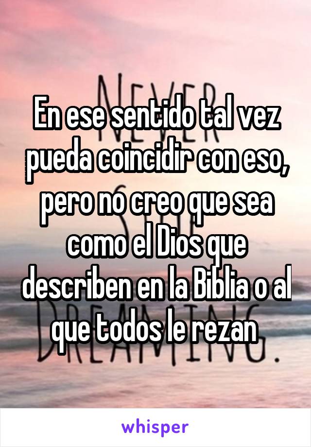 En ese sentido tal vez pueda coincidir con eso, pero no creo que sea como el Dios que describen en la Biblia o al que todos le rezan 