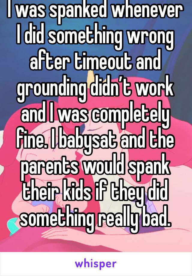 I was spanked whenever I did something wrong after timeout and grounding didn’t work and I was completely fine. I babysat and the parents would spank their kids if they did something really bad. 
