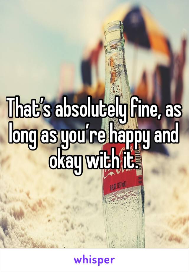 That’s absolutely fine, as long as you’re happy and okay with it.