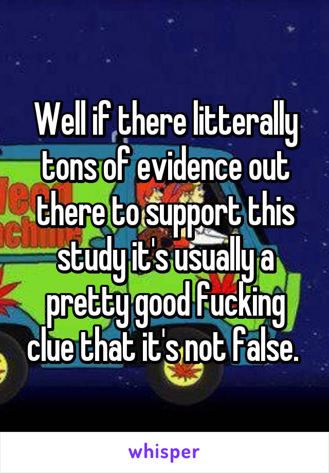 Well if there litterally tons of evidence out there to support this study it's usually a pretty good fucking clue that it's not false. 