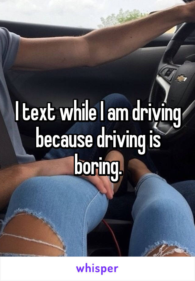 I text while I am driving because driving is boring.