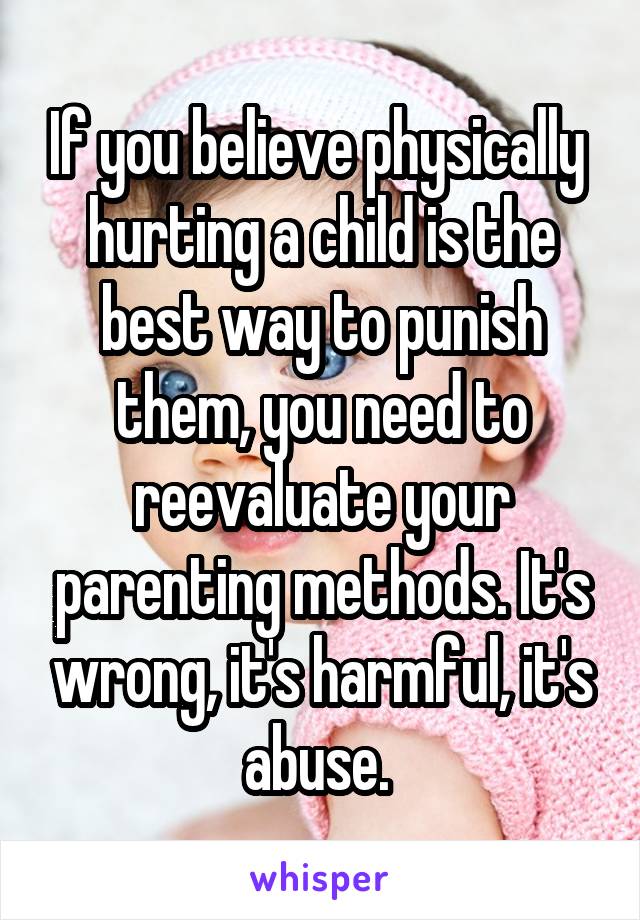 If you believe physically  hurting a child is the best way to punish them, you need to reevaluate your parenting methods. It's wrong, it's harmful, it's abuse. 