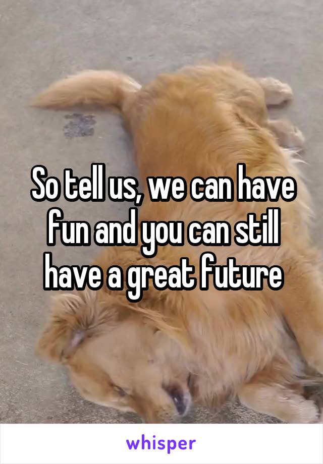 So tell us, we can have fun and you can still have a great future