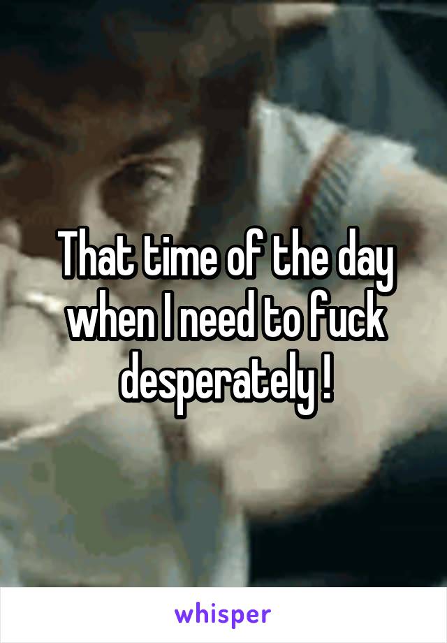 That time of the day when I need to fuck desperately !