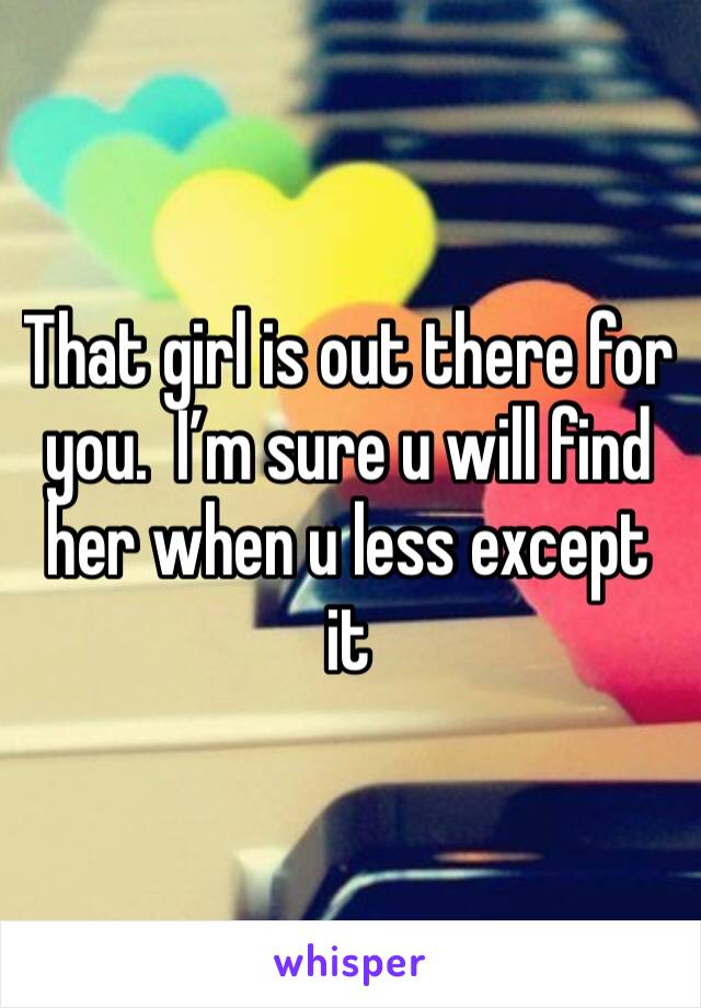 That girl is out there for you.  I’m sure u will find her when u less except it 