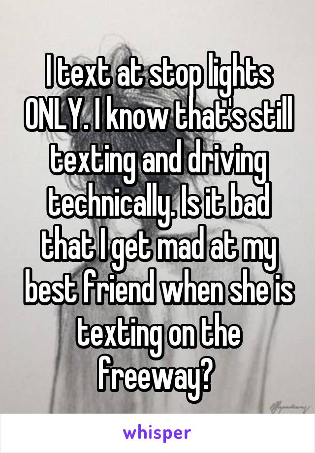 I text at stop lights ONLY. I know that's still texting and driving technically. Is it bad that I get mad at my best friend when she is texting on the freeway? 