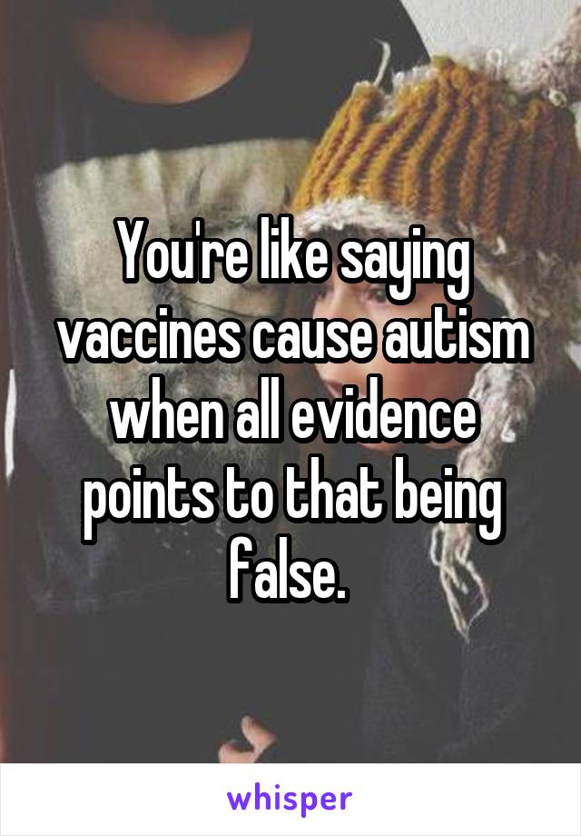 You're like saying vaccines cause autism when all evidence points to that being false. 