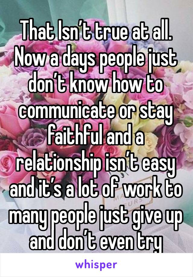 That Isn’t true at all.  Now a days people just don’t know how to communicate or stay faithful and a relationship isn’t easy and it’s a lot of work to many people just give up and don’t even try 