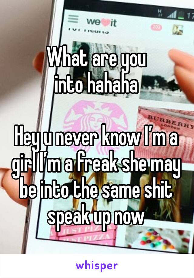 What are you into hahaha

Hey u never know I’m a girl I’m a freak she may be into the same shit speak up now 