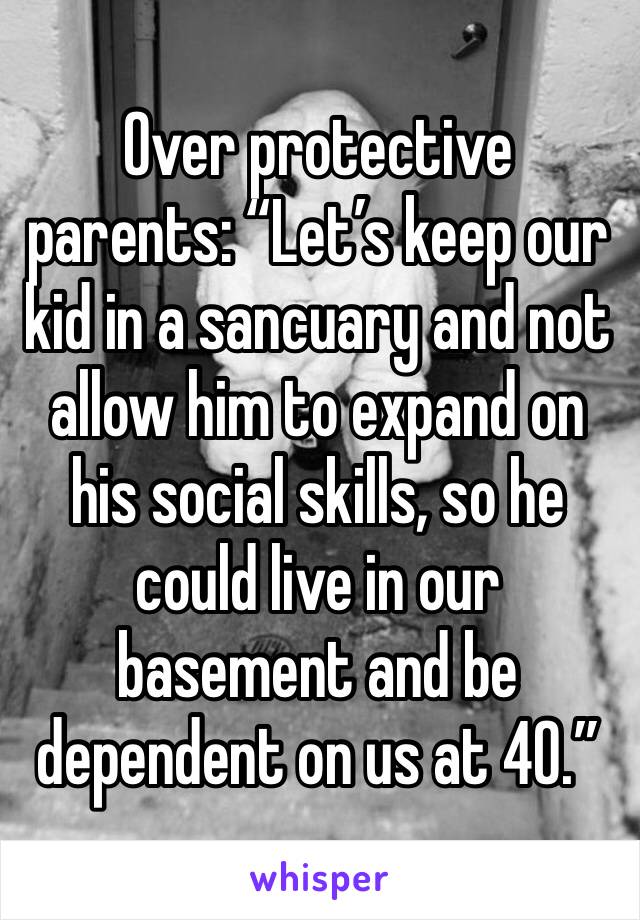 Over protective parents: “Let’s keep our kid in a sancuary and not allow him to expand on his social skills, so he could live in our basement and be dependent on us at 40.”