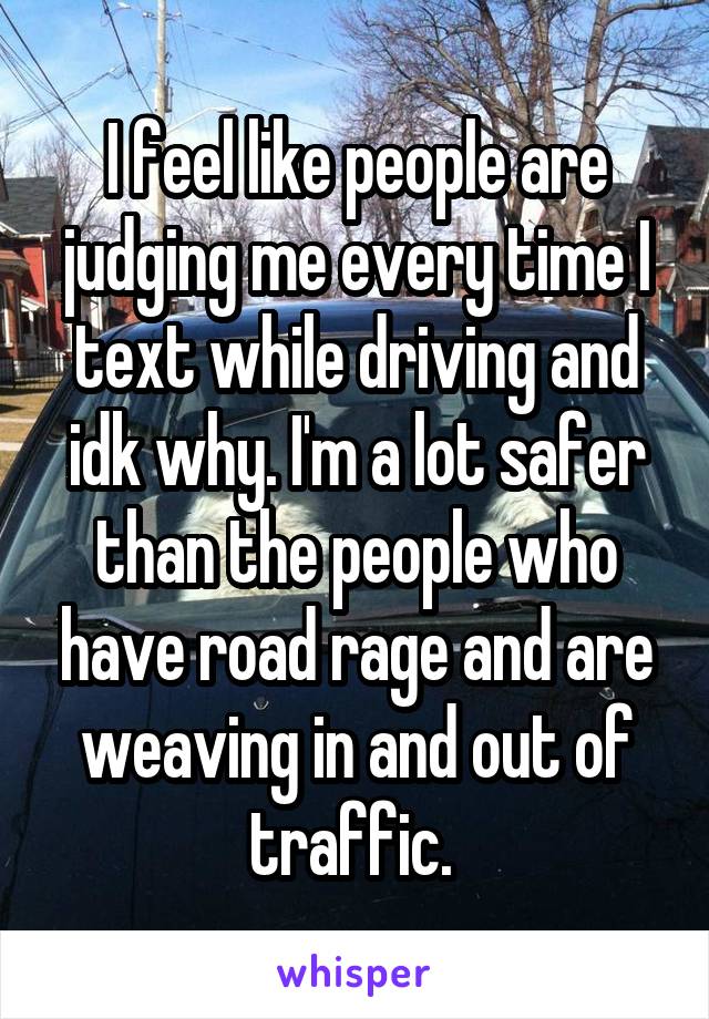 I feel like people are judging me every time I text while driving and idk why. I'm a lot safer than the people who have road rage and are weaving in and out of traffic. 