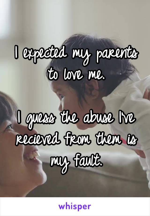 I expected my parents to love me.

I guess the abuse I've recieved from them is my fault.
