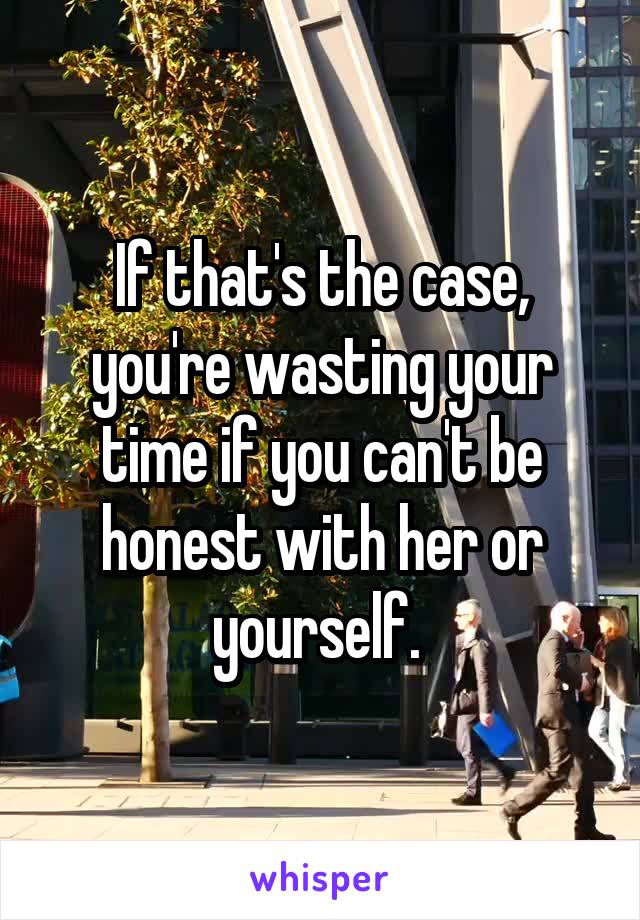 If that's the case, you're wasting your time if you can't be honest with her or yourself. 