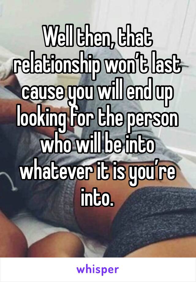 Well then, that relationship won’t last cause you will end up looking for the person who will be into whatever it is you’re into. 